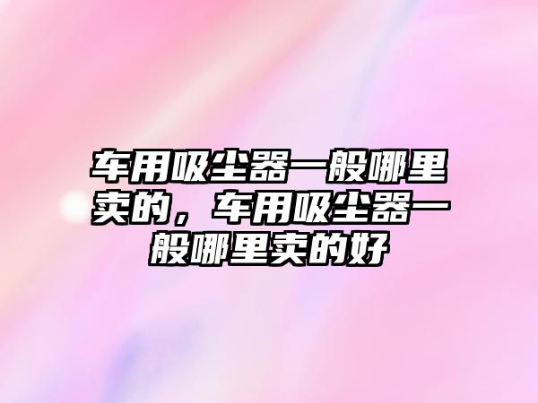車(chē)用吸塵器一般哪里賣(mài)的，車(chē)用吸塵器一般哪里賣(mài)的好
