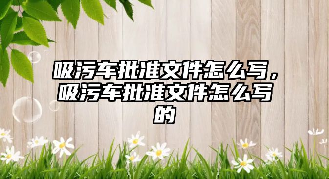 吸污車(chē)批準(zhǔn)文件怎么寫(xiě)，吸污車(chē)批準(zhǔn)文件怎么寫(xiě)的