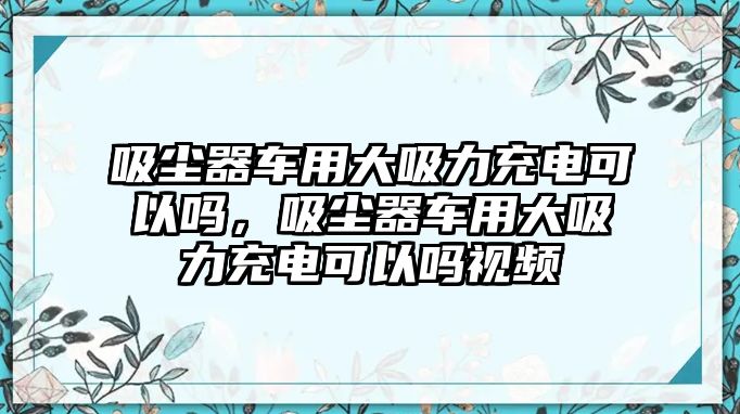 吸塵器車(chē)用大吸力充電可以嗎，吸塵器車(chē)用大吸力充電可以嗎視頻
